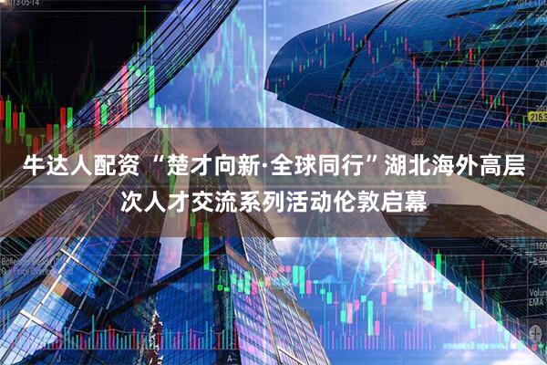 牛达人配资 “楚才向新·全球同行”湖北海外高层次人才交流系列活动伦敦启幕