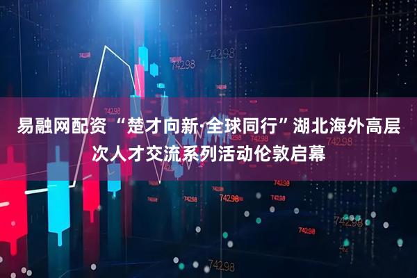 易融网配资 “楚才向新·全球同行”湖北海外高层次人才交流系列活动伦敦启幕