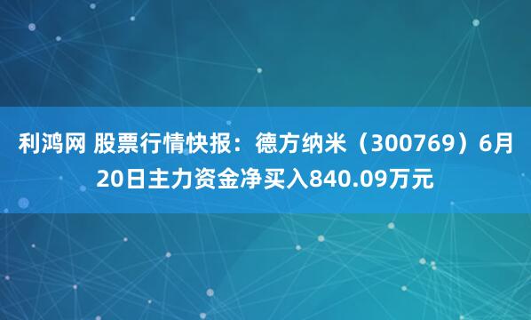 利鸿网 股票行情快报：德方纳米（300769）6月20日主力资金净买入840.09万元