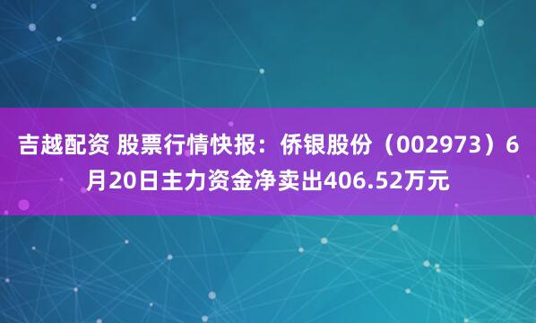 吉越配资 股票行情快报：侨银股份（002973）6月20日主力资金净卖出406.52万元