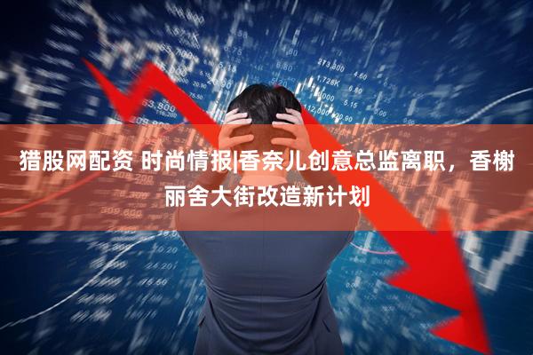 猎股网配资 时尚情报|香奈儿创意总监离职，香榭丽舍大街改造新计划