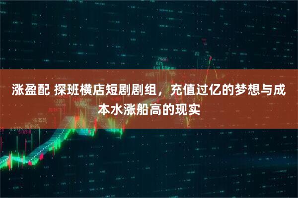 涨盈配 探班横店短剧剧组，充值过亿的梦想与成本水涨船高的现实