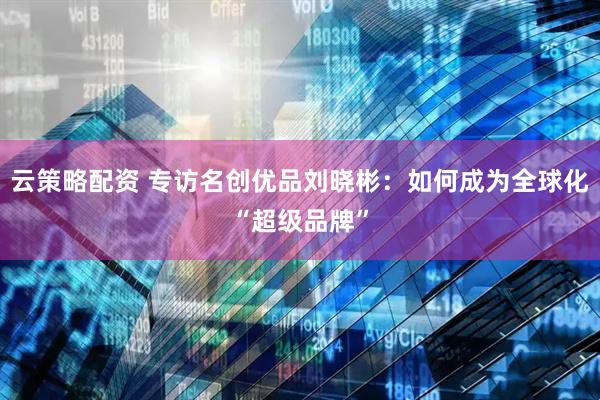 云策略配资 专访名创优品刘晓彬：如何成为全球化“超级品牌”