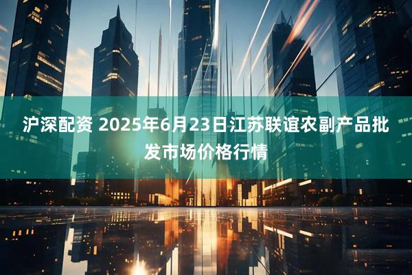 沪深配资 2025年6月23日江苏联谊农副产品批发市场价格行情