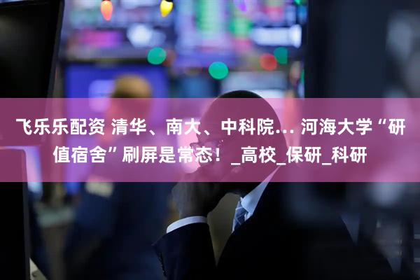 飞乐乐配资 清华、南大、中科院… 河海大学“研值宿舍”刷屏是常态！_高校_保研_科研