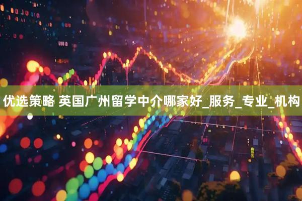 优选策略 英国广州留学中介哪家好_服务_专业_机构
