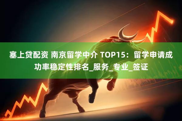 塞上贷配资 南京留学中介 TOP15：留学申请成功率稳定性排名_服务_专业_签证